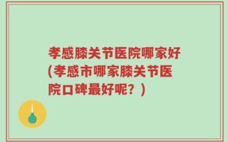 孝感膝关节医院哪家好(孝感市哪家膝关节医院口碑最好呢？)