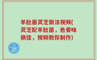 羊肚菌灵芝做法视频(灵芝配羊肚菌，色香味俱佳，视频教你制作)