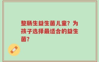 整肠生益生菌儿童？为孩子选择最适合的益生菌？
