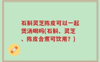 石斛灵芝陈皮可以一起煲汤喝吗(石斛、灵芝、陈皮合煮可饮用？)
