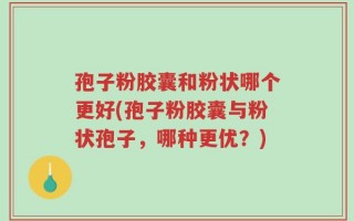 孢子粉胶囊和粉状哪个更好(孢子粉胶囊与粉状孢子，哪种更优？)