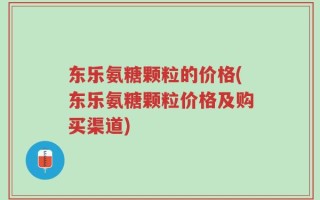 东乐氨糖颗粒的价格(东乐氨糖颗粒价格及购买渠道)