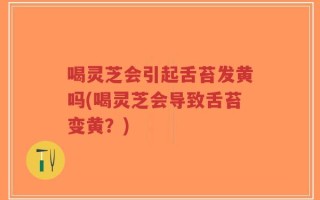 喝灵芝会引起舌苔发黄吗(喝灵芝会导致舌苔变黄？)