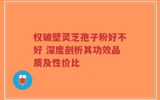 权破壁灵芝孢子粉好不好 深度剖析其功效品质及性价比