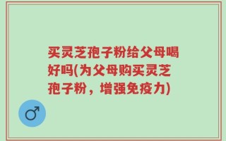 买灵芝孢子粉给父母喝好吗(为父母购买灵芝孢子粉，增强免疫力)