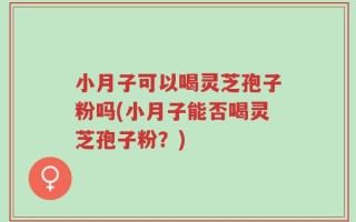 小月子可以喝灵芝孢子粉吗(小月子能否喝灵芝孢子粉？)