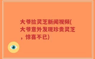 大爷捡灵芝新闻视频(大爷意外发现珍贵灵芝，惊喜不已)
