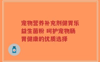 宠物营养补充剂健胃乐益生菌粉 呵护宠物肠胃健康的优质选择