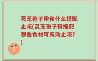 灵芝孢子粉和什么搭配止咳(灵芝孢子粉搭配哪些食材可有效止咳？)