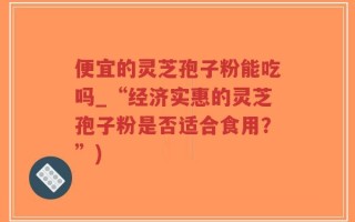 便宜的灵芝孢子粉能吃吗_“经济实惠的灵芝孢子粉是否适合食用？”)