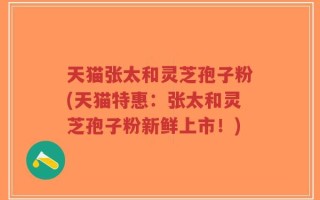 天猫张太和灵芝孢子粉(天猫特惠：张太和灵芝孢子粉新鲜上市！)