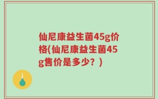 仙尼康益生菌45g价格(仙尼康益生菌45g售价是多少？)