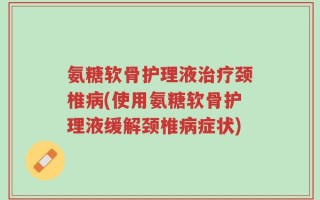 氨糖软骨护理液治疗颈椎病(使用氨糖软骨护理液缓解颈椎病症状)
