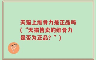 天猫上维骨力是正品吗(“天猫售卖的维骨力是否为正品？”)