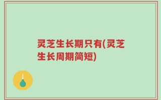 灵芝生长期只有(灵芝生长周期简短)