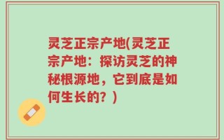 灵芝正宗产地(灵芝正宗产地：探访灵芝的神秘根源地，它到底是如何生长的？)