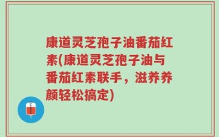 康道灵芝孢子油番茄红素(康道灵芝孢子油与番茄红素联手，滋养养颜轻松搞定)