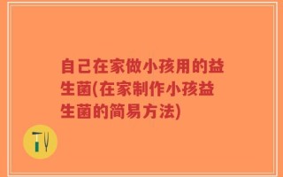 自己在家做小孩用的益生菌(在家制作小孩益生菌的简易方法)