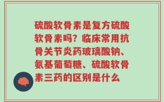 硫酸软骨素是复方硫酸软骨素吗？临床常用抗骨关节炎药玻璃酸钠、氨基葡萄糖、硫酸软骨素三药的区别是什么