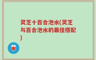灵芝十百合泡水(灵芝与百合泡水的最佳搭配)