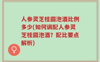人参灵芝桂圆泡酒比例多少(如何调配人参灵芝桂圆泡酒？配比要点解析)