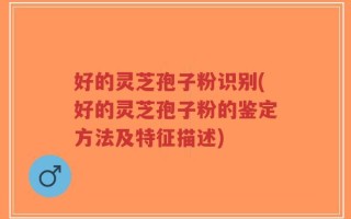 好的灵芝孢子粉识别(好的灵芝孢子粉的鉴定方法及特征描述)