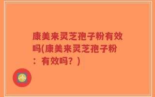 康美来灵芝孢子粉有效吗(康美来灵芝孢子粉：有效吗？)