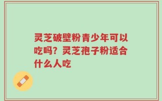灵芝破壁粉青少年可以吃吗？灵芝孢子粉适合什么人吃