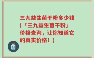 三九益生菌干粉多少钱(「三九益生菌干粉」价格查询，让你知道它的真实价格！)