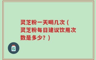 灵芝粉一天喝几次 (灵芝粉每日建议饮用次数是多少？)
