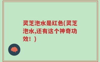 灵芝泡水是红色(灵芝泡水,还有这个神奇功效！)