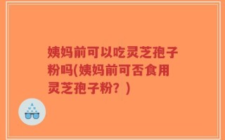 姨妈前可以吃灵芝孢子粉吗(姨妈前可否食用灵芝孢子粉？)