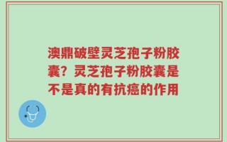 澳鼎破壁灵芝孢子粉胶囊？灵芝孢子粉胶囊是不是真的有抗癌的作用