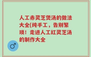 人工赤灵芝煲汤的做法大全(纯手工，告别繁琐！走进人工红灵芝汤的制作大全