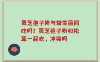 灵芝孢子粉与益生菌同吃吗？灵芝孢子粉和松茸一起吃，冲突吗