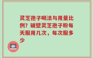灵芝孢子喝法与用量比例？破壁灵芝孢子粉每天服用几次，每次服多少