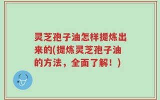 灵芝孢子油怎样提炼出来的(提炼灵芝孢子油的方法，全面了解！)