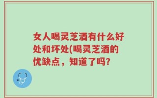 女人喝灵芝酒有什么好处和坏处(喝灵芝酒的优缺点，知道了吗？