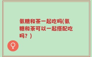 氨糖和茶一起吃吗(氨糖和茶可以一起搭配吃吗？)
