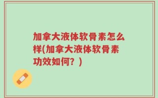 加拿大液体软骨素怎么样(加拿大液体软骨素功效如何？)