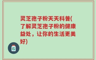 灵芝孢子粉天天科普(了解灵芝孢子粉的健康益处，让你的生活更美好)