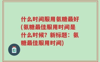 什么时间服用氨糖最好(氨糖最佳服用时间是什么时候？新标题：氨糖最佳服用时间)
