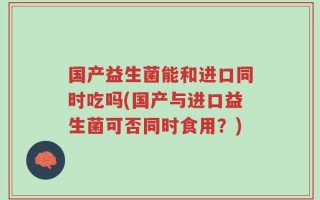 国产益生菌能和进口同时吃吗(国产与进口益生菌可否同时食用？)