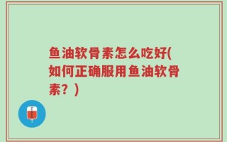鱼油软骨素怎么吃好(如何正确服用鱼油软骨素？)