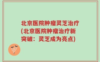 北京医院肿瘤灵芝治疗(北京医院肿瘤治疗新突破：灵芝成为亮点)