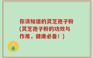你该知道的灵芝孢子粉(灵芝孢子粉的功效与作用，健康必备！)