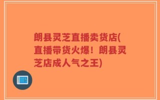 朗县灵芝直播卖货店(直播带货火爆！朗县灵芝店成人气之王)