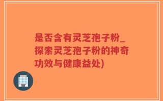 是否含有灵芝孢子粉_探索灵芝孢子粉的神奇功效与健康益处)