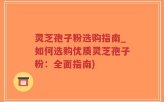 灵芝孢子粉选购指南_如何选购优质灵芝孢子粉：全面指南)
