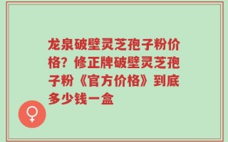 龙泉破壁灵芝孢子粉价格？修正牌破壁灵芝孢子粉《官方价格》到底多少钱一盒